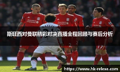 斯旺西对曼联精彩对决直播全程回顾与赛后分析